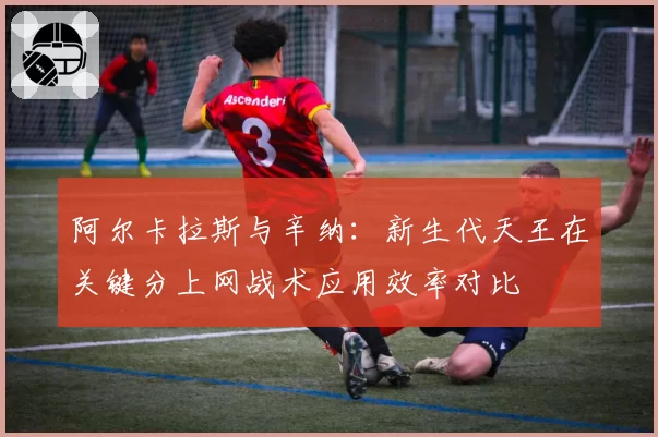 阿尔卡拉斯与辛纳:新生代天王在关键分上网战术应用效率对比