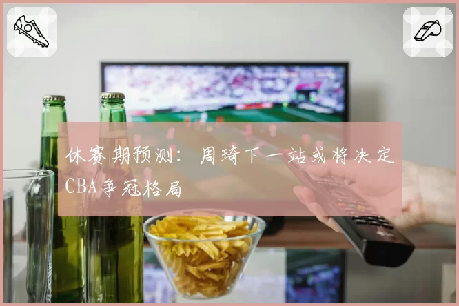 休赛期预测：周琦下一站或将决定CBA争冠格局