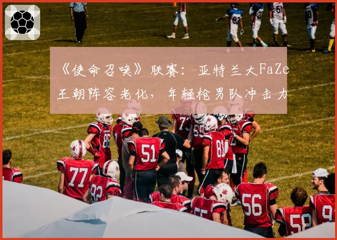 《使命召唤》联赛：亚特兰大FaZe王朝阵容老化，年轻枪男队冲击力能否奏效？