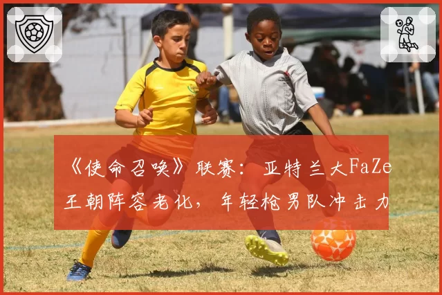 《使命召唤》联赛：亚特兰大FaZe王朝阵容老化，年轻枪男队冲击力能否奏效？