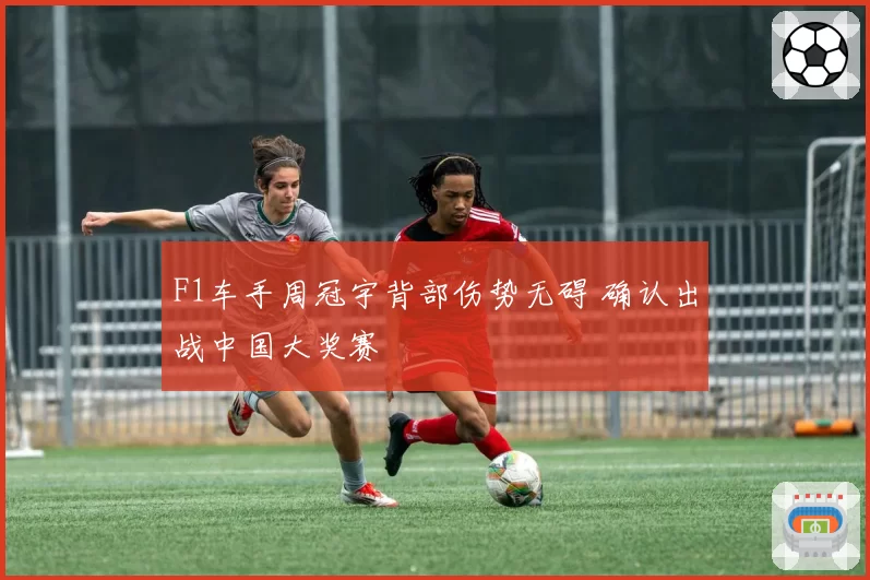 F1车手周冠宇背部伤势无碍 确认出战中国大奖赛