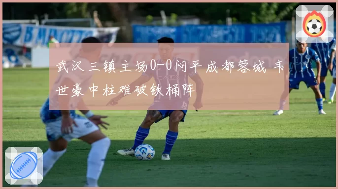 武汉三镇主场0-0闷平成都蓉城 韦世豪中柱难破铁桶阵