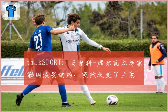 talkSPORT：马尔科-席尔瓦本与富勒姆谈妥续约，突然改变了主意