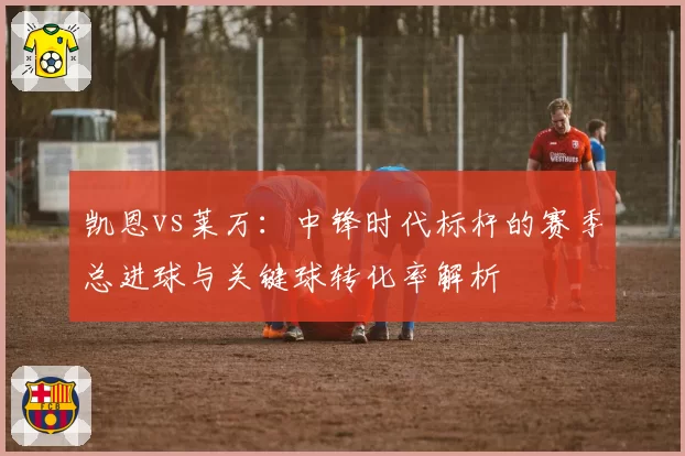 凯恩vs莱万：中锋时代标杆的赛季总进球与关键球转化率解析