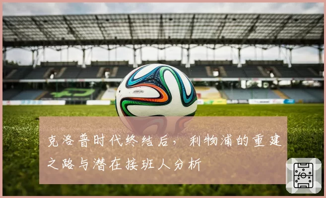 克洛普时代终结后，利物浦的重建之路与潜在接班人分析