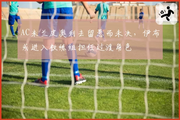 AC米兰皮奥利去留悬而未决,伊布或进入教练组担任过渡角色