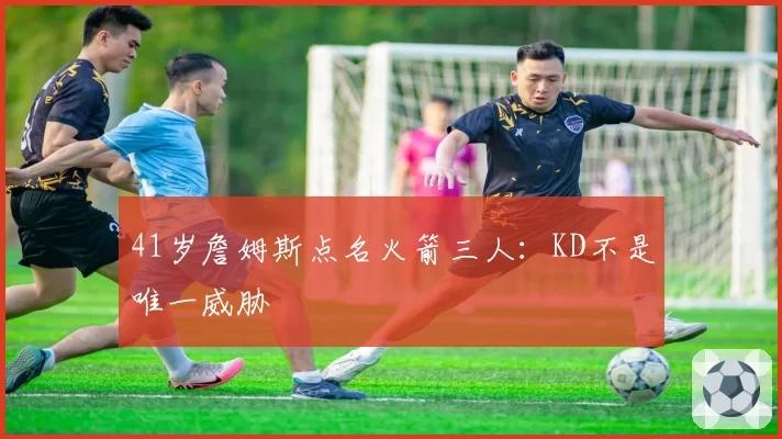 41岁詹姆斯点名火箭三人：KD不是唯一威胁