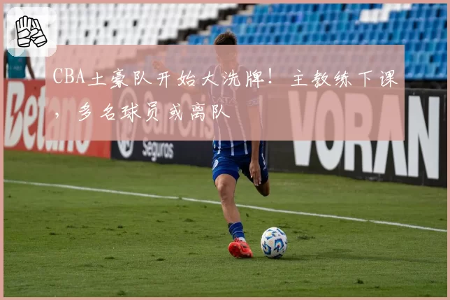 CBA土豪队开始大洗牌!主教练下课,多名球员或离队
