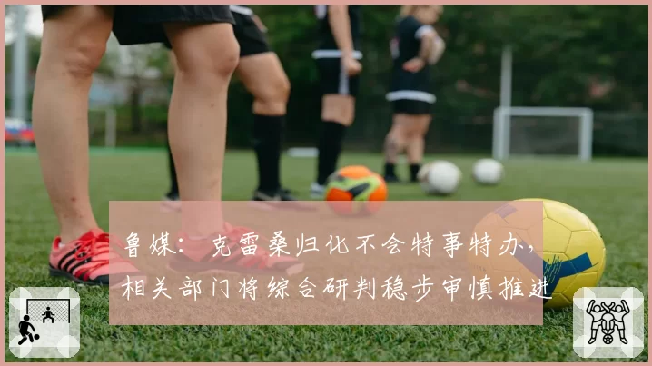 鲁媒：克雷桑归化不会特事特办，相关部门将综合研判稳步审慎推进