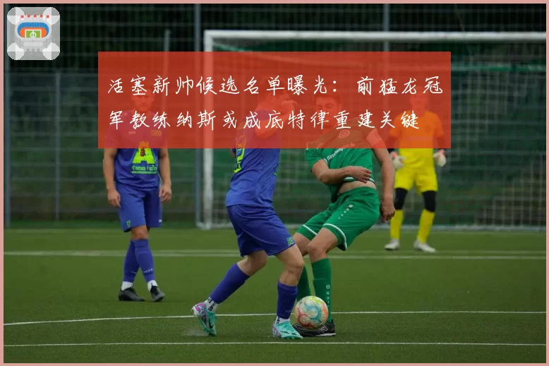 活塞新帅候选名单曝光:前猛龙冠军教练纳斯或成底特律重建关键