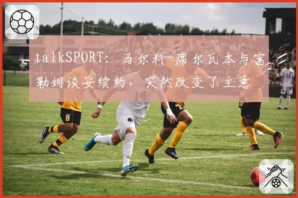 talkSPORT：马尔科-席尔瓦本与富勒姆谈妥续约，突然改变了主意