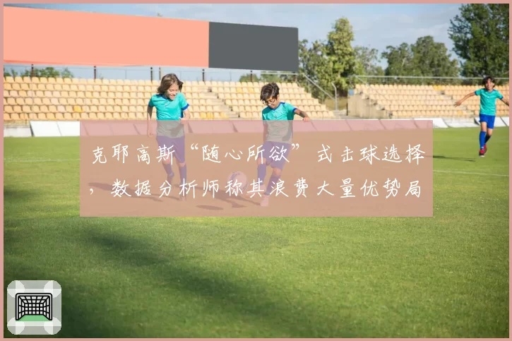 克耶高斯“随心所欲”式击球选择，数据分析师称其浪费大量优势局面