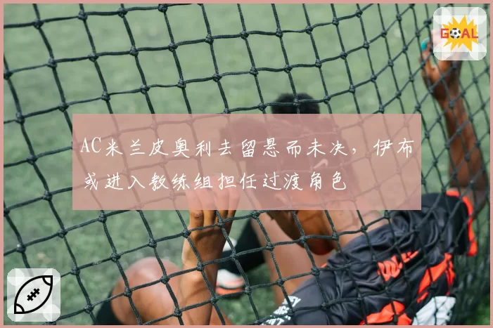 AC米兰皮奥利去留悬而未决,伊布或进入教练组担任过渡角色