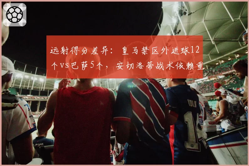 远射得分差异：皇马禁区外进球12个vs巴萨5个，安切洛蒂战术依赖重炮手