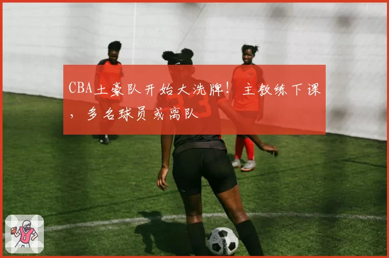 CBA土豪队开始大洗牌!主教练下课,多名球员或离队