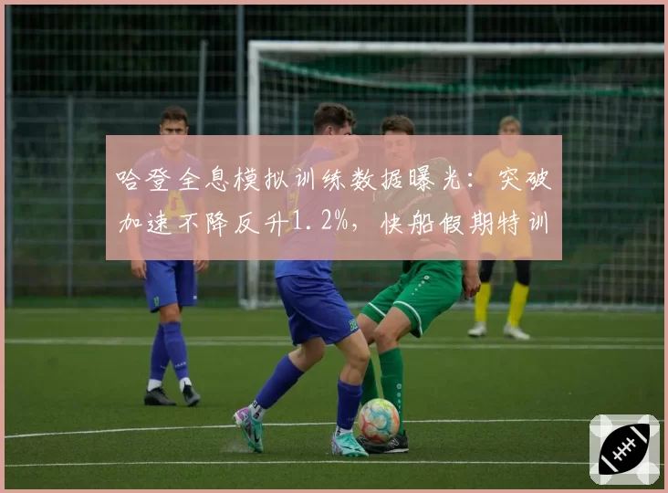 哈登全息模拟训练数据曝光:突破加速不降反升1.2%,快船假期特训效果惊呆体能师