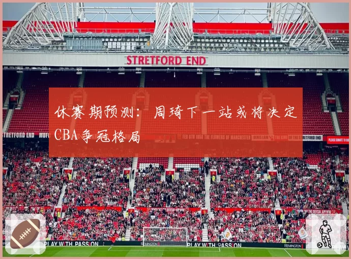 休赛期预测:周琦下一站或将决定CBA争冠格局