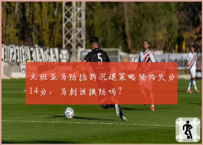 文班亚马防挡拆沉退策略场均失分14分,马刺该换防吗?