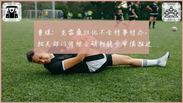 鲁媒：克雷桑归化不会特事特办，相关部门将综合研判稳步审慎推进