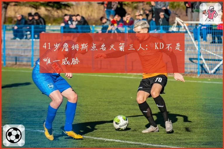 41岁詹姆斯点名火箭三人：KD不是唯一威胁