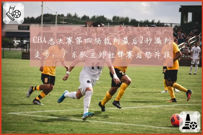 CBA总决赛第四场裁判最后2秒漏判走步,广东队主帅杜锋赛后怒斥技术台
