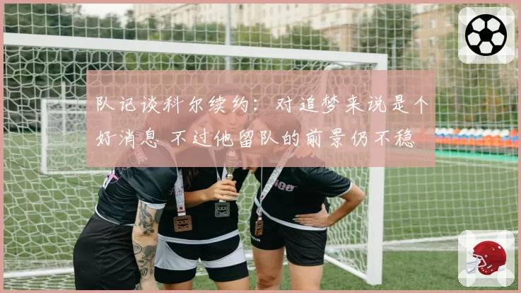 队记谈科尔续约：对追梦来说是个好消息 不过他留队的前景仍不稳