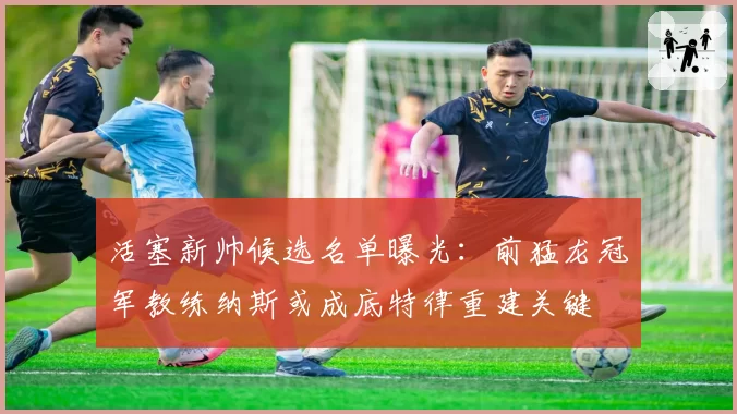 活塞新帅候选名单曝光:前猛龙冠军教练纳斯或成底特律重建关键