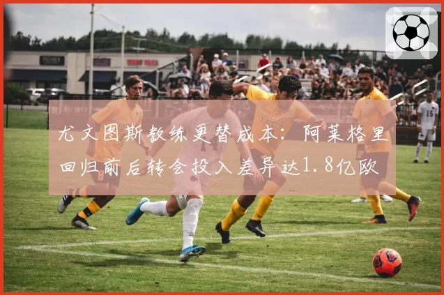 尤文图斯教练更替成本:阿莱格里回归前后转会投入差异达1.8亿欧