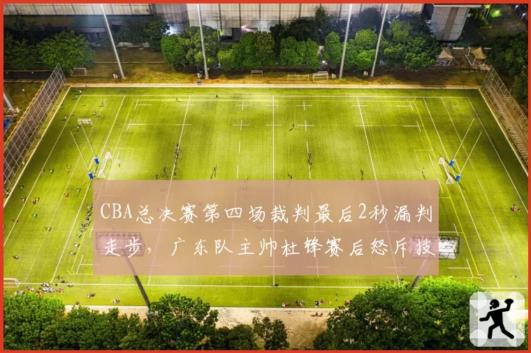 CBA总决赛第四场裁判最后2秒漏判走步,广东队主帅杜锋赛后怒斥技术台