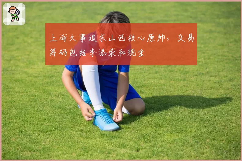上海久事追求山西核心原帅，交易筹码包括李添荣和现金