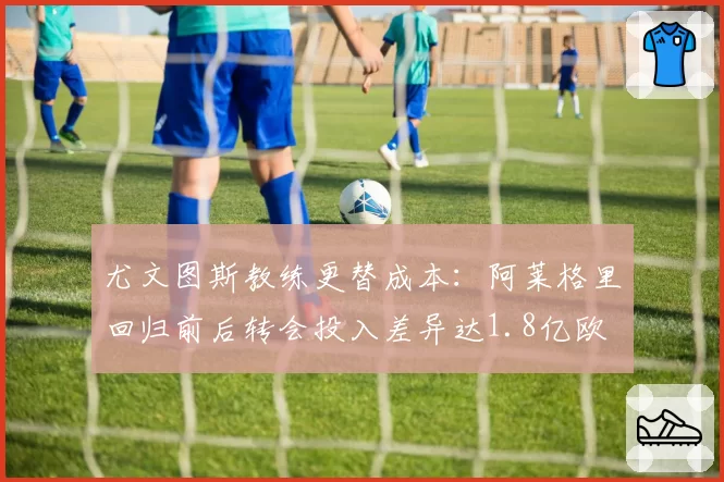 尤文图斯教练更替成本:阿莱格里回归前后转会投入差异达1.8亿欧