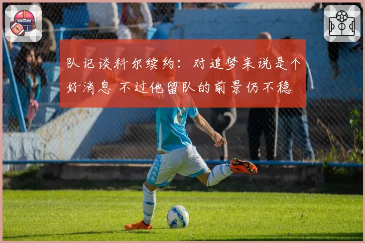 队记谈科尔续约:对追梦来说是个好消息 不过他留队的前景仍不稳