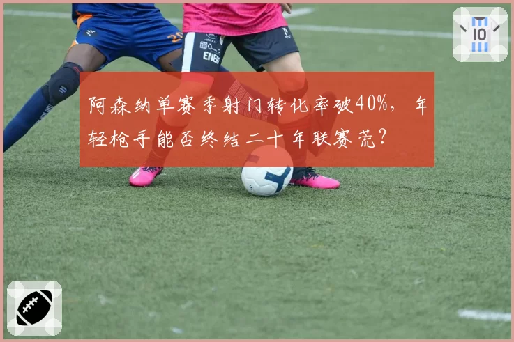 阿森纳单赛季射门转化率破40%，年轻枪手能否终结二十年联赛荒？